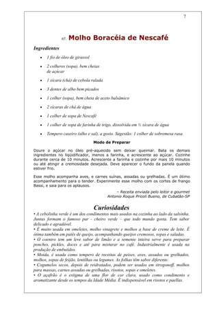 7




               67.   Molho Boracéia de Nescafé
Ingredientes
   •   1 fio de óleo de girassol

   •   2 colheres (sopa), bem cheias
       de açúcar
   •   1 xícara (chá) de cebola ralada

   •   3 dentes de alho bem picados

   •   1 colher (sopa), bem cheia de aceto balsâmico

   •   2 xícaras de chá de água

   •   1 colher de sopa de Nescafé

   •   1 colher de sopa de farinha de trigo, dissolvida em ½ xícara de água

   •   Tempero caseiro (alho e sal), a gosto. Sugestão: 1 colher de sobremesa rasa
                                   Modo de Preparar

Doure o açúcar no óleo pré-aquecido sem deixar queimar. Bata os demais
ingredientes no liqüidificador, menos a farinha, e acrescente ao açúcar. Cozinhe
durante cerca de 10 minutos. Acrescente a farinha e cozinhe por mais 10 minutos
ou até atingir a cremosidade desejada. Deve aparecer o fundo da panela quando
estiver frio.

Esse molho acompanha aves, e carnes suínas, assadas ou grelhadas. É um ótimo
acompanhamento para o tender. Experimente esse molho com os cortes de frango
Bassi, e saia para os aplausos.
                                             – Receita enviada pelo leitor e gourmet
                                         Antonio Roque Pricoli Bueno, de Cubatão-SP


                                   Curiosidades
• A cebolinha verde é um dos condimentos mais usados na cozinha ao lado da salsinha.
Juntas formam o famoso par - cheiro verde – que todo mundo gosta. Tem sabor
delicado e agradável.
• É muito usada em omeletes, molho vinagrete e molhos a base de creme de leite. É
ótima também em patês de queijo, acompanhando queijos cremosos, sopas e saladas.
• O coentro tem um leve sabor de limão e a semente inteira serve para preparar
ponches, pickles, doces e até para misturar no café. Industrialmente é usada na
produção de embutidos.
• Moída, é usada como tempero de receitas de peixes, aves, assados ou grelhados,
molhos, sopas de feijão, lentilhas ou legumes. As folhas têm sabor diferente.
• Cogumelos secos, depois de reidratados, podem ser usados em strogonoff, molhos
para massas, carnes assadas ou grelhadas, risotos, sopas e omeletes.
• O açafrão é o estigma de uma flor de cor clara, usado como condimento e
aromatizante desde os tempos da Idade Média. É indispensável em risotos e paellas.
 