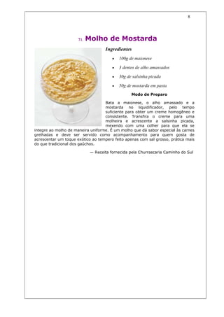 8




                      71.   Molho de Mostarda
                                    Ingredientes
                                        •   100g de maionese

                                        •   3 dentes de alho amassados

                                        •   30g de salsinha picada

                                        •   50g de mostarda em pasta
                                                  Modo de Preparo

                                   Bata a maionese, o alho amassado e a
                                   mostarda no liquidificador, pelo tempo
                                   suficiente para obter um creme homogêneo e
                                   consistente. Transfira o creme para uma
                                   molheira e acrescente a salsinha picada,
                                   mexendo com uma colher para que ela se
integre ao molho de maneira uniforme. É um molho que dá sabor especial às carnes
grelhadas e deve ser servido como acompanhamento para quem gosta de
acrescentar um toque exótico ao tempero feito apenas com sal grosso, prática mais
do que tradicional dos gaúchos.

                             — Receita fornecida pela Churrascaria Caminho do Sul
 