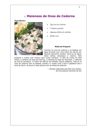 8




           72.   Maionese de Ovos de Codorna
Ingredientes
                                       •   1kg ovos de codorna

                                       •   5 batatas grandes

                                       •   Algumas folhas de salsinha

                                       •   Molho rosé




                                                 Modo de Preparar

                                     Cozinhe os ovos de codorna e as batatas em
                                     água fervente com uma colher de chá de sal.
                                     Quando estiverem cozidos, retire-os da água,
                                     deixe esfriar, descasque e reserve. Para
preparar o molho rosé misture bem numa molheira: ½ lata de creme de leite
fresco; 2 colheres de sopa de ketchup; 2 colheres de sopa de maionese; 2 colheres
de chá de conhaque; ½ colher de café de sal refinado. Numa saladeira, misture os
ovos de codorna com as batatas cozidas e o molho rosé e leve à geladeira até a
hora de servir. Ao levar à mesa decore com as folhas de salsinha.

                                       — Receita elaborada pela Nice dos Santos,
                                                 da Churrascaria Caminho do Sul
 