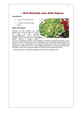 8



            73.   Mini Brócolis com Alho Pipoca
Ingredientes
   •   2 maços de mini brócolis

   •   2 colheres de sopa de alho
       pipoca
Modo de Preparar

Cozinhe os mini brócolis em uma
panela com 2 litros de água e 1 colher
de     sopa     de      sal    durante
aproximadamente 1 hora ou até que
estejam macios ao toque de um garfo.
Retire, escorra e espere esfriar.
Arrume os pequenos buquês numa saladeira e tempere polvilhando apenas o alho
pipoca por cima. O alho pipoca é um condimento que você pode comprar pronto ou
produzir em casa: descasque uma cabeça de alho inteira, triture os dentes sem
amassa-los e depois frite-os em óleo vegetal abundante e bem quente até ficarem
dourados. Retire com uma escumadeira e escorra sobre papel absorvente.
– Receita servida no buffet de saladas da Churrascaria Anguus Grill
 