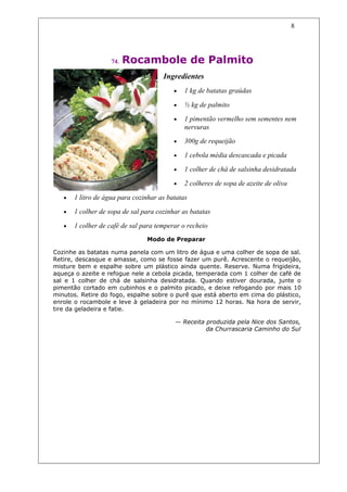 8




                    74.   Rocambole de Palmito
                                      Ingredientes
                                          •   1 kg de batatas graúdas

                                          •   ½ kg de palmito

                                          •   1 pimentão vermelho sem sementes nem
                                              nervuras
                                          •   300g de requeijão

                                          •   1 cebola média descascada e picada

                                          •   1 colher de chá de salsinha desidratada

                                          •   2 colheres de sopa de azeite de oliva

   •   1 litro de água para cozinhar as batatas

   •   1 colher de sopa de sal para cozinhar as batatas

   •   1 colher de café de sal para temperar o recheio
                                Modo de Preparar

Cozinhe as batatas numa panela com um litro de água e uma colher de sopa de sal.
Retire, descasque e amasse, como se fosse fazer um purê. Acrescente o requeijão,
misture bem e espalhe sobre um plástico ainda quente. Reserve. Numa frigideira,
aqueça o azeite e refogue nele a cebola picada, temperada com 1 colher de café de
sal e 1 colher de chá de salsinha desidratada. Quando estiver dourada, junte o
pimentão cortado em cubinhos e o palmito picado, e deixe refogando por mais 10
minutos. Retire do fogo, espalhe sobre o purê que está aberto em cima do plástico,
enrole o rocambole e leve à geladeira por no mínimo 12 horas. Na hora de servir,
tire da geladeira e fatie.

                                          — Receita produzida pela Nice dos Santos,
                                                    da Churrascaria Caminho do Sul
 