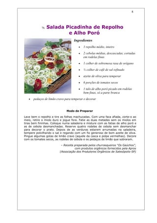 8




             76.   Salada Picadinha de Repolho
                           e Alho Poró
                                    Ingredientes
                                        •   1 repolho médio, inteiro

                                        •   2 cebolas médias, descascadas, cortadas
                                            em rodelas finas
                                        •   1 colher de sobremesa rasa de orégano

                                        •   ½ colher de café de sal refinado

                                        •   azeite de oliva para temperar

                                        •   6 porções de tomates secos

                                        •   1 talo de alho poró picado em rodelas
                                            bem finas, só a parte branca
   •   pedaços de limão cravo para temperar e decorar


                               Modo de Preparar

Lave bem o repolho e tire as folhas machucadas. Com uma faca afiada, corte-o ao
meio, retire o miolo duro e jogue fora. Fatie as duas metades sem os miolos em
tiras bem fininhas. Coloque numa saladeira e misture com as fatias de alho poró e
as de cebola desmanchadas. Reserve quatro rodelas de cebola sem desmanchar
para decorar o prato. Depois de as verduras estarem arrumadas na saladeira,
tempere polvilhando o sal e regando com um fio generoso de bom azeite de oliva.
Pingue algumas gotas de limão cravo (aquele da casca e polpa vermelhas). Decore
com os tomates secos, as rodelas de cebola e os pedaços de limão que sobraram.

                           – Receita preparada pelos churrasqueiros “Os Gaúchos”,
                                     com produtos orgânicos fornecidos pela Apros
                          (Associação dos Produtores Orgânicos de Salesópolis-SP)
 