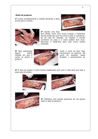 9


Modo de preparar

1º Limpe completamente a costela deixando a peça
pronta para a receita.




                           2º Usando uma faca
                           bem afiada, retire com muito cuidado o matambre
                           (tecido gorduroso que fica entre a pele e a gordura).
                           Se ele não for retirado, vai impedir o correto
                           cozimento da peça e a carne poderá ficar dura.
                           Aproveite o matambre para usar numa receita
                           recheada.



3º Sem aprofundar                                  muito o corte da faca, faça
alguns       talhos                                transversais na gordura. Na
medida em que a                                    carne for assando, esses
cortes se abrem e                                  facilitam o derretimento da
gordura.




4º É hora de colocar o vinho branco espalhando bem com a mão para que toda a
peça seja envolvida.




                            5º Distribua uma porção generosa de sal grosso
                            sobre o lado da gordura.
 