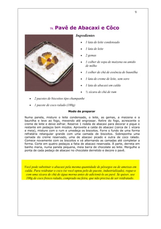 9




                   79.   Pavê de Abacaxi e Côco
                                        Ingredientes
                                           •   1 lata de leite condensado

                                           •   1 lata de leite

                                           •   2 gemas

                                           •   1 colher de sopa de maizena ou amido
                                               de milho
                                           •   1 colher de chá de essência de baunilha

                                           •   1 lata de creme de leite, sem soro

                                           •   1 lata de abacaxi em calda

                                           •   ½ xícara de chá de rum

   •   2 pacotes de biscoitos tipo champanhe

   •   1 pacote de coco ralado (100g)
                                 Modo de preparar

Numa panela, misture o leite condensado, o leite, as gemas, a maizena e a
baunilha e leve ao fogo, mexendo até engrossar. Retire do fogo, acrescente o
creme de leite e deixe esfriar. Reserve 1 rodela de abacaxi para decorar e pique o
restante em pedaços bem miúdos. Aproveite a calda do abacaxi (cerca de 1 xícara
e meia), misture com o rum e umedeça os biscoitos. Forre o fundo de uma forma
refratária retangular grande com uma camada de biscoitos. Sobreponha uma
camada do creme reservado, uma de abacaxi picado e outra de coco ralado.
Comece novamente com os biscoitos e vá alternando as camadas até completar a
forma. Corte em quatro pedaços a fatia de abacaxi reservada. À parte, derreta em
banho maria, numa panela pequena, meia barra de chocolate ao leite. Mergulhe a
ponta de cada pedaço de abacaxi no chocolate derretido e decore o pavê.



                                     Dicas
Você pode substituir o abacaxi pela mesma quantidade de pêssegos ou de ameixas em
calda. Para reidratar o coco (se você optou pelo de pacote, industrializado), regue-o
 com uma xícara de chá de água morna antes de adicioná-lo ao pavê. Se quiser, use
 100g de coco fresco ralado, comprado na feira, que não precisa de ser reidratado.
 