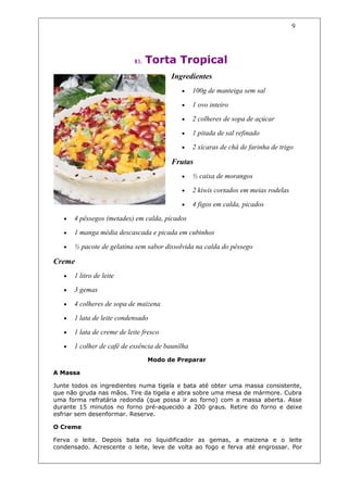 9




                             81.   Torta Tropical
                                         Ingredientes
                                            •     100g de manteiga sem sal

                                            •     1 ovo inteiro

                                            •     2 colheres de sopa de açúcar

                                            •     1 pitada de sal refinado

                                            •     2 xícaras de chá de farinha de trigo

                                         Frutas
                                            •     ½ caixa de morangos

                                            •     2 kiwis cortados em meias rodelas

                                            •     4 figos em calda, picados

   •   4 pêssegos (metades) em calda, picados

   •   1 manga média descascada e picada em cubinhos

   •   ½ pacote de gelatina sem sabor dissolvida na calda do pêssego

Creme
   •   1 litro de leite

   •   3 gemas

   •   4 colheres de sopa de maizena

   •   1 lata de leite condensado

   •   1 lata de creme de leite fresco

   •   1 colher de café de essência de baunilha
                                   Modo de Preparar

A Massa

Junte todos os ingredientes numa tigela e bata até obter uma massa consistente,
que não gruda nas mãos. Tire da tigela e abra sobre uma mesa de mármore. Cubra
uma forma refratária redonda (que possa ir ao forno) com a massa aberta. Asse
durante 15 minutos no forno pré-aquecido a 200 graus. Retire do forno e deixe
esfriar sem desenformar. Reserve.

O Creme

Ferva o leite. Depois bata no liquidificador as gemas, a maizena e o leite
condensado. Acrescente o leite, leve de volta ao fogo e ferva até engrossar. Por
 