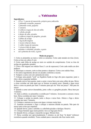 9




                                82.   Yakissoba
Ingredientes:
•    225 g / ½ pacote de macarrão, próprio para yakissoba
•    1 pimentão vermelho, pequeno
•    1 pimentão verde, pequeno
•    1 cenoura
•    4 colheres (sopa) de óleo de milho
•    1 cebola, picada
•    4 dentes de alho, picados
•    4 colheres (sopa) de gengibre, picado
•    5 folhas de acelga
•    ½ kg de filé mignon
•    1 xícara (chá) de shoyu
•    1 colher (sopa) de maisena
•    ½ xícara (chá) de água
•    salsinha e cebolinha, picadas, a gosto
•    sal e pimenta-do-reino, a gosto

                                   Modo de preparo:
1. Corte os pimentões ao meio e retire as sementes. Corte cada metade em tiras (2cm).
Corte as tiras em cubos (2 cm).
2. Corte cada folha de acelga ao meio no sentido do comprimento. Corte as tiras de
acelga em quadrados grandes.
3. Corte o filé mignon em rodelas finas (½ cm de espessura). Corte cada rodela em dois
pedaços.
4. Descasque a cenoura, corte as duas pontas e despreze. Corte-a em rodelas finas.
5. Os outros ingredientes devem ser picados conforme a receita.
6. Tempere a carne com sal e pimenta-do-reino.
7. Coloque uma panela "wok" ou frigideira funda no fogo alto para esquentar, junte o
óleo e deixe esquentar também.
8. Quando estiver bem quente, junte a carne e mexa bem com uma colher de pau. Deixe
a carne cozinhar até toda água que se formou na panela secar. Quando a água secar
deixe a carne na panela por mais 5 minutos para que ela "frite um pouco". Não pare de
mexer.
9. Quando a carne estiver douradinha, junte o alho e o gengibre picados. Mexa bem por
3 minutos.
10. Junte a cebola e os pimentões e cozinhe por 5 minutos. Acrescente a cenoura e mexa
bem. Deixe cozinhar por mais 3 minutos.
11. Coloque a acelga na panela, junte o shoyu e mexa bem. Abaixe o fogo e deixe
cozinhar por mais 3 minutos.
12. Coloque a maisena na xícara com água e misture muito bem.
13. Aumente novamente o fogo e coloque a maisena diluída na panela. Não pare de
mexer para evitar que empelote.
14. Quando ferver, junte a salsinha e a cebolinha picadas e desligue. Reserve.
15. Coloque bastante água numa panela e leve ao fogo para ferver.
16. Quando ferver, coloque o macarrão na água. Misture bem.
17. Deixe cozinhar por aproximadamente 5 minutos ou até ficar "al dente" (oferecer
resistência quando mordido). Tome cuidado para o macarrão não ficar muito mole.
 