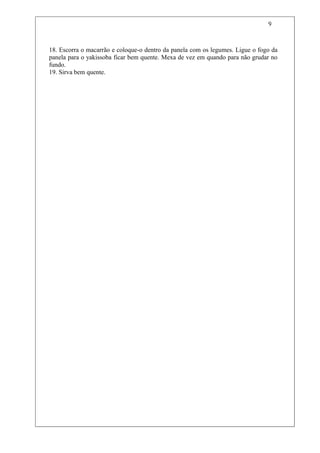 9



18. Escorra o macarrão e coloque-o dentro da panela com os legumes. Ligue o fogo da
panela para o yakissoba ficar bem quente. Mexa de vez em quando para não grudar no
fundo.
19. Sirva bem quente.
 