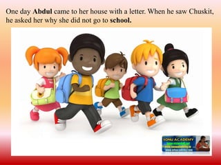 One day Abdul came to her house with a letter. When he saw Chuskit,
he asked her why she did not go to school.
 