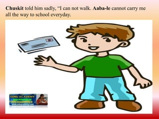 Chuskit told him sadly, “I can not walk. Aaba-le cannot carry me
all the way to school everyday.
 