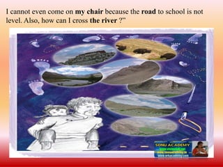 I cannot even come on my chair because the road to school is not
level. Also, how can I cross the river ?”
 