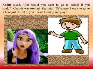 Abdul asked, “But would you want to go to school if you
could?” Chuskit was excited. She said, “Of course I want to go to
school just like all of you. I want to study and play.”
 