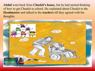 Abdul went back from Chuskit’s house, but he had started thinking
of how to get Chuskit to school. He explained about Chuskit to the
Headmaster and talked to the teachers till they agreed with his
thoughts.
 