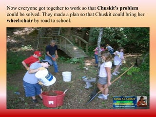 Now everyone got together to work so that Chuskit’s problem
could be solved. They made a plan so that Chuskit could bring her
wheel-chair by road to school.
 