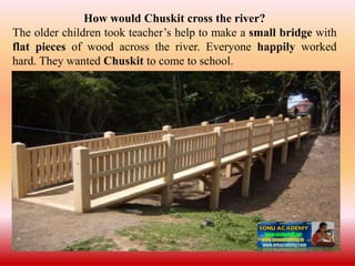 How would Chuskit cross the river?
The older children took teacher’s help to make a small bridge with
flat pieces of wood across the river. Everyone happily worked
hard. They wanted Chuskit to come to school.
 