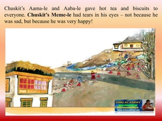 Chuskit’s Aama-le and Aaba-le gave hot tea and biscuits to
everyone. Chuskit’s Meme-le had tears in his eyes – not because he
was sad, but because he was very happy!
 