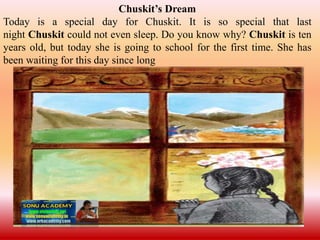 Chuskit’s Dream
Today is a special day for Chuskit. It is so special that last
night Chuskit could not even sleep. Do you know why? Chuskit is ten
years old, but today she is going to school for the first time. She has
been waiting for this day since long
 