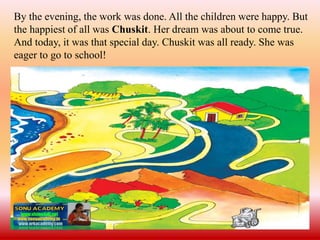By the evening, the work was done. All the children were happy. But
the happiest of all was Chuskit. Her dream was about to come true.
And today, it was that special day. Chuskit was all ready. She was
eager to go to school!
 