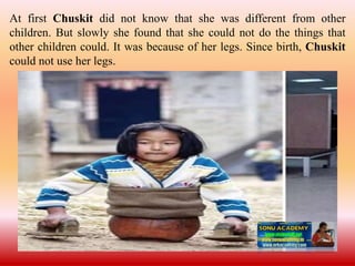 At first Chuskit did not know that she was different from other
children. But slowly she found that she could not do the things that
other children could. It was because of her legs. Since birth, Chuskit
could not use her legs.
 