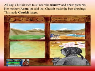All day, Chuskit used to sit near the window and draw pictures.
Her mother (Aama-le) said that Chuskit made the best drawings.
This made Chuskit happy.
 