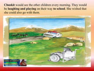 Chuskit would see the other children every morning. They would
be laughing and playing on their way to school. She wished that
she could also go with them.
 