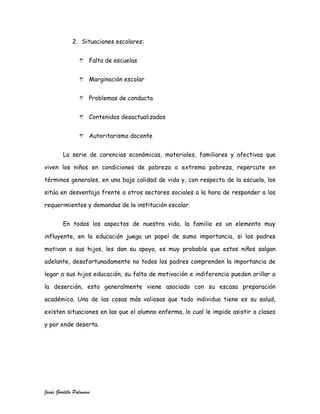 2. Situaciones escolares:


                      Falta de escuelas


                      Marginación escolar


                      Problemas de conducta


                      Contenidos desactualizados


                      Autoritarismo docente


         La serie de carencias económicas, materiales, familiares y afectivas que

viven los niños en condiciones de pobreza o extrema pobreza, repercute en

términos generales, en una baja calidad de vida y, con respecto de la escuela, los

sitúa en desventaja frente a otros sectores sociales a la hora de responder a los

requerimientos y demandas de la institución escolar.


         En todos los aspectos de nuestra vida, la familia es un elemento muy

influyente, en la educación juega un papel de suma importancia, si los padres

motivan a sus hijos, les dan su apoyo, es muy probable que estos niños salgan

adelante, desafortunadamente no todos los padres comprenden la importancia de

legar a sus hijos educación, su falta de motivación e indiferencia pueden orillar a

la deserción, esto generalmente viene asociado con su escasa preparación

académica. Una de las cosas más valiosas que todo individuo tiene es su salud,

existen situaciones en las que el alumno enferma, lo cual le impide asistir a clases

y por ende deserta.




Jesús Gordillo Palomino
 