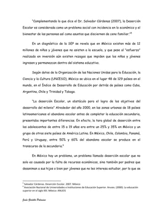 “Complementando lo que dice el Dr. Salvador Cárdenas (2007), la Deserción

Escolar es considerada como un problema social con incidencia en lo económico y el

bienestar de las personas así como asuntos que disciernen de ceno familiar.”5


         En un diagnóstico de la SEP se revela que en México existen más de 12

millones de niños y jóvenes que no asisten a la escuela, y que pese al "esfuerzo"

realizado en inversión aún existen rezagos que impiden que los niños y jóvenes

ingresen y permanezcan dentro del sistema educativo.


         Según datos de la Organización de las Naciones Unidas para la Educación, la

Ciencia y la Cultura (UNCESO), México se ubica en el lugar 48 de 129 países en el

mundo, en el Índice de Desarrollo de Educación por detrás de países como Cuba,

Argentina, Chile y Trinidad y Tobago.


         “La deserción Escolar, un obstáculo para el logro de los objetivos del

desarrollo del milenio” Alrededor del año 2000, en las zonas urbanas de 18 países

latinoamericanos el abandono escolar antes de completar la educación secundaria,

presentaba importantes diferencias. En efecto, la tara global de deserción entre

los adolescentes de entre 15 a 19 años era entre un 25% y 35% en México y un

grupo de otros siete países de América Latina. En México, Chile, Colombia, Panamá,

Perú y Uruguay, entre 50% y 60% del abandono escolar se produce en el

transcurso de la secundaria.6


         En México hay un problema, un problema llamado deserción escolar que no

solo es causado por la falta de recursos económicos, sino también por padres que

desaniman a sus hijos o bien por jóvenes que no les interesa estudiar, por lo que se



5
 Salvador Cárdenas. Deserción Escolar. 2007. México
6
 Asociación Nacional de Universidades e Instituciones de Educación Superior. Anuies. (2000). La educación
superior en el siglo XXI. México: ANUEIS


Jesús Gordillo Palomino
 