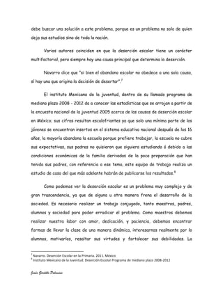 debe buscar una solución a este problema, porque es un problema no solo de quien

deja sus estudios sino de toda la nación.


          Varios autores coinciden en que la deserción escolar tiene un carácter

multifactorial, pero siempre hay una causa principal que determina la deserción.


          Navarro dice que “si bien el abandono escolar no obedece a una sola causa,

sí hay una que origina la decisión de desertar”.7


          El instituto Mexicano de la juventud, dentro de su llamado programa de

mediano plazo 2008 - 2012 da a conocer las estadísticas que se arrojan a partir de

la encuesta nacional de la juventud 2005 acerca de las causas de deserción escolar

en México; sus cifras resultan escalofriantes ya que solo una mínima parte de los

jóvenes se encuentran insertos en el sistema educativo nacional después de los 16

años, la mayoría abandona la escuela porque prefiere trabajar, la escuela no cubre

sus expectativas, sus padres no quisieron que siguiera estudiando ó debido a las

condiciones económicas de la familia derivadas de la poca preparación que han

tenido sus padres, con referencia a ese tema, este equipo de trabajo realiza un

estudio de caso del que más adelante habrán de publicarse los resultados. 8


          Como podemos ver la deserción escolar es un problema muy complejo y de

gran trascendencia, ya que de alguna u otra manera frena el desarrollo de la

sociedad. Es necesario realizar un trabajo conjugado, tanto maestros, padres,

alumnos y sociedad para poder erradicar el problema. Como maestros debemos

realizar nuestra labor con amor, dedicación, y paciencia, debemos encontrar

formas de llevar la clase de una manera dinámica, interesarnos realmente por lo

alumnos, motivarlos, resaltar sus virtudes y fortalecer sus debilidades. La


7
    Navarro. Deserción Escolar en la Primaria. 2011. México
8
    Instituto Mexicano de la Juventud. Deserción Escolar Programa de mediano plazo 2008-2012


Jesús Gordillo Palomino
 