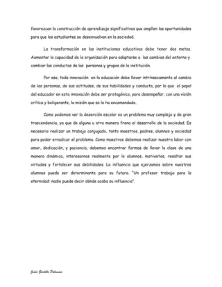 favorezcan la construcción de aprendizaje significativos que amplíen las oportunidades

para que los estudiantes se desenvuelvan en la sociedad.

         La transformación en las instituciones educativas debe tener dos metas.

Aumentar la capacidad de la organización para adaptarse a los cambios del entorno y

cambiar las conductas de las personas y grupos de la institución.

         Por eso, toda innovación en la educación debe llevar intrínsecamente al cambio

de las personas, de sus actitudes, de sus habilidades y conducta, por lo que el papel

del educador en esta innovación debe ser protagónico, para desempeñar, con una visión

crítica y beligerante, la misión que se le ha encomendado.

         Como podemos ver la deserción escolar es un problema muy complejo y de gran

trascendencia, ya que de alguna u otra manera frena el desarrollo de la sociedad. Es

necesario realizar un trabajo conjugado, tanto maestros, padres, alumnos y sociedad

para poder erradicar el problema. Como maestros debemos realizar nuestra labor con

amor, dedicación, y paciencia, debemos encontrar formas de llevar la clase de una

manera dinámica, interesarnos realmente por lo alumnos, motivarlos, resaltar sus

virtudes y fortalecer sus debilidades. La influencia que ejerzamos sobre nuestros

alumnos puede ser determinante para su futuro. “Un profesor trabaja para la

eternidad: nadie puede decir dónde acaba su influencia”.




Jesús Gordillo Palomino
 