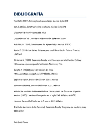 BIBLIOGRAFÍA
Ardilla R. (1989), Psicología del aprendizaje. México Siglo XXI


Coll, C. (1993), Constructivismo en el aula. México Siglo XXI


Diccionario Educativo Larousse 2002


Diccionario de las Ciencias de la Educación. Santillana 2005


Marzano, R. (1995), Dimensiones del Aprendizaje. México: ITESO


Morin E. (1999) Los Sietes Saberes para una Educación del Futuro. Francia:

UNESCO


Cárdenas S. (2003). Deserción Escolar una Esperanza para la Familia. En línea

http://www.esperanzaparalafamilia.com Monterrey N.L.


Zarate J. (2006) Deserción Escolar. En línea.

http://zaratejls.blogspot.es/1207839180. México


Espíndola y León. Deserción Escolar. 2002. México


Salvador Cárdenas. Deserción Escolar. 2007. México


Asociación Nacional de Universidades e Instituciones de Educación Superior.

Anuies. (2000). La educación superior en el siglo XXI. México: ANUEIS.


Navarro. Deserción Escolar en la Primaria. 2011. México


Instituto Mexicano de la Juventud. Deserción Escolar Programa de mediano plazo

2008-2012.




Jesús Gordillo Palomino
 
