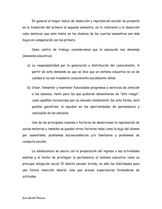 En general el mayor índice de deserción y reprobación escolar se presenta

en la transición del primero al segundo semestre, en lo referente a la deserción

cabe destacar que este índice en los alumnos de los cuartos semestres son más

bajos en comparación con los primero.


         Como centro de trabajo consideramos que la educación nos demanda

(demanda educativa):


    a) La responsabilidad por la generación y distribución del conocimiento. A

         partir de esta demanda es que se dice que un sistema educativo no es de

         calidad si no nos transmite conocimiento socialmente válido


    b) Crear, fomentar y mantener funcionales programas y servicios de atención

         a los alumnos, tanto para los que pudieran denominarse de "alto riesgo",

         como aquéllos reconocidos por su elevado rendimiento. De esta forma, será

         posible garantizar la equidad en las oportunidades de permanencia y

         conclusión de los estudios.


         Una de las principales razones o factores de deserciones la reprobación de

varias materias y también se pueden otros factores tales como la baja del alumno

por ausentismo, problemas socioeconómicos y/o familiares y problemas de

conducta escolar.


         La adolescencia se asocia con la preparación del ingreso a las actividades

adultas y al hecho de privilegiar la pertenencia al sistema educativo como su

principal obligación social. El ámbito escolar brinda, no sólo las habilidades para

una futura inserción laboral, sino que provee experiencias formadoras de

actitudes.




Jesús Gordillo Palomino
 