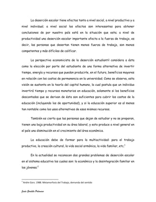 La deserción escolar tiene efectos tanto a nivel social, a nivel productivo y a

nivel individual; a nivel social los efectos son interesantes para obtener

conclusiones de por nuestro país está en la situación que esta; a nivel de

productividad una deserción escolar importante afecta a la fuerza de trabajo, es

decir, las personas que desertan tienen menos fuerza de trabajo, son menos

competentes y más difíciles de calificar.


          La perspectiva economicista de la deserción estudiantil considera a ésta

como la elección por parte del estudiante de una forma alternativa de invertir

tiempo, energía y recursos que puedan producirle, en el futuro, beneficios mayores

en relación con los costos de permanencia en la universidad. Como se observa, esta

visión se sustenta en la teoría del capital humano, la cual postula que un individuo

invertirá tiempo y recursos monetarios en educación, solamente si los beneficios

descontados que se derivan de ésta son suficientes para cubrir los costos de la

educación (incluyendo los de oportunidad), y si la educación superior es al menos

tan rentable como los usos alternativos de esos mismos recursos.


          También es cierto que las personas que dejan de estudiar y no se preparan,

tienen una baja productividad en su área laboral, y esto produce a nivel general en

el país una disminución en el crecimiento del área económica.


          La educación debe de formar para la multiactividad: para el trabajo

productivo, la creación cultural, la vida social armónica, la vida familiar, etc.1


          En la actualidad se reconocen dos grandes problemas de deserción escolar

en el sistema educativo los cuales son: lo económico y la desintegración familiar en

los jóvenes.2



1
    Andre Gorz. 1988. Metamorfosis del Trabajo, demanda del sentido


Jesús Gordillo Palomino
 