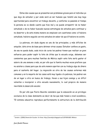 Estas dos causas que se presentan son problemas graves para el individuo ya

que deja de estudiar y por ende será un ser humano que tendrá una muy baja

oportunidad para encontrar un trabajo decente, y conforme va pasando el tiempo

la persona se va dando cuenta que hizo mal y se puede arrepentir de no haber

estudiado o de no haber buscado nuevas estrategias de estudios para continuar y

no desertar y de esta misma manera se empiezan con cuestiones como: el hubiera

estudiado, hubiera seguido con mis estudios sin saber de que él hubiera no existe.


           La pobreza, sin duda alguna es una de las principales, y más difíciles de

aniquilar, ésta sirve de base para detonar otras causas. Estudiar conlleva un gasto,

de eso no queda duda, cada inicio de curso los padres tienen que realizar un gran

esfuerzo para poder suplir la lista de útiles que la escuela exige, debemos ser

consientes que para muchas familias de México suplir esta lista sería gastar el

salario de una semana o más, es por ello que la familia muchas veces prefiere que

no asistan a clases para que de esta manera aporten con su trabajo algo de dinero

para el sustento del hogar. La migración es otra de las causas externas más

comunes y en la mayoría de los casos está muy ligada a la pobreza, los padres van

de un lugar a otro en busca de trabajo, llevan a sus hijos consigo y es difícil

volverlos a incorporar a otra escuela nuevamente, lo cual propicia de manera

inevitable la deserción escolar.


           Es por ello que Pierre Bourdie considera que la educación es un privilegio

exclusivo de la clase dominante es decir de los que más tienen a nivel económico,

“El sistema educativo reproduce perfectamente la estructura de la distribución




2
    Zarate J. (2006) Deserción Escolar. En línea. http://zaratejls.blogspot.es/1207839180. México


Jesús Gordillo Palomino
 
