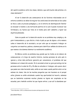 del capital económico entre las clases, debido a que está mucho más próxima a la

clase dominante”.3


           Al ser la deserción una consecuencia de los factores relacionados con el

entorno económico se deben de mejorar las condiciones de materiales en las cuales

se lleve a cabo un proceso pedagógico, y en el entorno de desintegración familiar

es encausar al alumno a una motivación positiva en la cual el pueda reconocer sus

fortalezas y su fuerza que tiene en sí mismo para salir adelante y lograr sus

objetivos planeados.


           Como se puede ver la deserción escolar es un problema muy complejo y de

gran transcendencia, y que afecta a todo el país ya que de alguna u otra manera

calma el desarrollo de la sociedad y es por esto que es necesario trabajar en

conjuntos con maestros, padres y alumnos para identificar señales de alarma en la

que veamos a los alumnos disminuir su rendimiento académico.


           En México existe un problema muy grande que ha traído un sin número de

consecuencias a lo largo de nuestra historia, muchas personas de este país lo

ignoran y otras más prefieren ignorarlo por conveniencia, el problema del que

hablamos es la deserción escolar. En la sociedad actual un gran porcentaje de las

personas entre la edad de 15 y 18 años no estudian ni trabajan, esto quiere decir

que pasan sus vidas haciendo nada, están en sus casas cuando podrían estar en los

salones de clases. Una de las muchas preguntas que nos hacemos es el porqué

estos jóvenes no están estudiando cuando hay oportunidad de hacerlo, sabemos

que en bastantes ocasiones muchos jóvenes no logran ser aceptados en las

escuelas, pero también existen los que logran entrar y aun así la abandonan por




3
    Pierre Bourdieu. 1970. Los Mecanismos Escolares de Reproducción Social.


Jesús Gordillo Palomino
 
