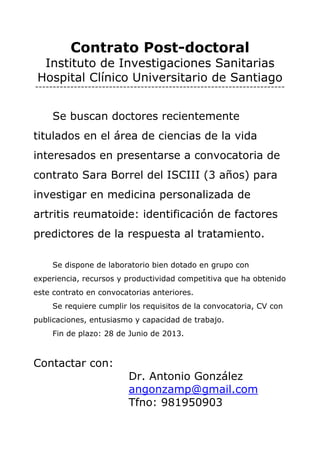 Contrato Post-doctoral
Instituto de Investigaciones Sanitarias
Hospital Clínico Universitario de Santiago
=======================================================================
Se buscan doctores recientemente
titulados en el área de ciencias de la vida
interesados en presentarse a convocatoria de
contrato Sara Borrel del ISCIII (3 años) para
investigar en medicina personalizada de
artritis reumatoide: identificación de factores
predictores de la respuesta al tratamiento.
Se dispone de laboratorio bien dotado en grupo con
experiencia, recursos y productividad competitiva que ha obtenido
este contrato en convocatorias anteriores.
Se requiere cumplir los requisitos de la convocatoria, CV con
publicaciones, entusiasmo y capacidad de trabajo.
Fin de plazo: 28 de Junio de 2013.
Contactar con:
Dr. Antonio González
angonzamp@gmail.com
Tfno: 981950903
 