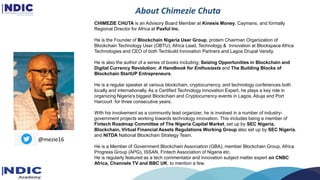 About Chimezie Chuta
CHIMEZIE CHUTA is an Advisory Board Member at Kinesis Money, Caymans, and formally
Regional Director for Africa at Paxful Inc.
He is the Founder of Blockchain Nigeria User Group, protem Chairman Organization of
Blockchain Technology User (OBTU), Africa Lead, Technology & Innovation at Blockspace Africa
Technologies and CEO of both Techbuild Innovation Partners and Lagos Drupal Varsity.
He is also the author of a series of books including; Seizing Opportunities in Blockchain and
Digital Currency Revolution: A Handbook for Enthusiasts and The Building Blocks of
Blockchain StartUP Entrepreneurs.
He is a regular speaker at various blockchain, cryptocurrency, and technology conferences both
locally and internationally. As a Certified Technology Innovation Expert, he plays a key role in
organizing Nigeria's biggest Blockchain and Cryptocurrency events in Lagos, Abuja and Port
Harcourt for three consecutive years.
With his involvement as a community lead organizer, he is involved in a number of industry-
government projects working towards technology innovation. This includes being a member of
Fintech Roadmap Committee of The Nigeria Capital Market, set up by SEC Nigeria,
Blockchain, Virtual Financial Assets Regulations Working Group also set up by SEC Nigeria,
and NITDA National Blockchain Strategy Team.
He is a Member of Government Blockchain Association (GBA), member Blockchain Group, Africa
Progress Group (APG), ISSAN, Fintech Association of Nigeria etc.
He is regularly featured as a tech commentator and innovation subject matter expert on CNBC
Africa, Channels TV and BBC UK, to mention a few.
@mezie16
 