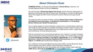 About Chimezie Chuta
CHIMEZIE CHUTA is an Advisory Board Member at Kinesis Money, Caymans, and
formally Regional Director for Africa at Paxful Inc.
He is the Founder of Blockchain Nigeria User Group, protem Chairman Organization of
Blockchain Technology User (OBTU), Africa Lead, Technology & Innovation at Blockspace
Africa Technologies and CEO of both Techbuild Innovation Partners and Lagos Drupal
Varsity.
He is also the author of a series of books including; Seizing Opportunities in Blockchain
and Digital Currency Revolution: A Handbook for Enthusiasts and The Building
Blocks of Blockchain StartUP Entrepreneurs.
He is a regular speaker at various blockchain, cryptocurrency, and technology conferences
both locally and internationally. As a Certified Technology Innovation Expert, he plays a key
role in organizing Nigeria's biggest Blockchain and Cryptocurrency events in Lagos, Abuja
and Port Harcourt for three consecutive years.
With his involvement as a community lead organizer, he is involved in a number of industry-
government projects working towards technology innovation. This includes being a member
of Fintech Roadmap Committee of The Nigeria Capital Market, set up by SEC Nigeria,
Blockchain, Virtual Financial Assets Regulations Working Group also set up by SEC
Nigeria, and NITDA National Blockchain Strategy Team.
He is a Member of Government Blockchain Association (GBA), member Blockchain Group,
Africa Progress Group (APG), ISSAN, Fintech Association of Nigeria etc.
He is regularly featured as a tech commentator and innovation subject matter expert on
CNBC Africa, Channels TV and BBC UK, to mention a few.
@mezie16
 