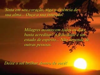 Sinta em seu coração, siga a essência de sua alma... Ouça a sua intuição! Milagres acontecem todos os dias, basta acreditar! A felicidade é um estado de espírito... Não depende de outras pessoas.  Deixe o sol brilhar dentro de você! 