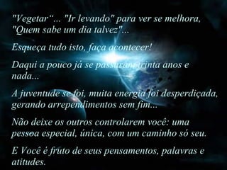 "Vegetar“... "Ir levando" para ver se melhora, "Quem sabe um dia talvez"... Esqueça tudo isto, faça acontecer!  Daqui a pouco já se passaram trinta anos e nada...  A juventude se foi, muita energia foi desperdiçada, gerando arrependimentos sem fim...  Não deixe os outros controlarem você: uma pessoa especial, única, com um caminho só seu.  E Você é fruto de seus pensamentos, palavras e atitudes. 