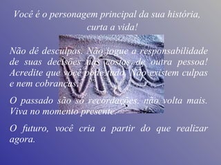 Não dê desculpas. Não jogue a responsabilidade de suas decisões nas costas de outra pessoa! Acredite que você pode tudo. Não existem culpas e nem cobranças.  O passado são só recordações, não volta mais. Viva no momento presente.  O futuro, você cria a partir do que realizar agora. curta a vida! Você é o personagem principal da sua história, 