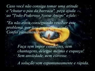 Caso você não consiga tomar uma atitude e "chutar o pau da barraca", peça ajuda ao "Todo-Poderoso Nosso Amigo" e fale: "Eu não estou conseguindo resolver este problema, por isso peço a sua ajuda. Confio plenamente em Você"! Faça sem impor condições, sem chantagens, delegue mesmo e esqueça! Sem ansiedade, nem estresse.  A solução vem espontaneamente e rápida. 