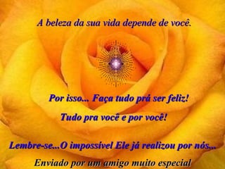 A beleza da sua vida depende de você. Por isso... Faça tudo prá ser feliz! Lembre-se...O impossível Ele já realizou por nós... Tudo pra você e por você! Enviado por um amigo muito especial 