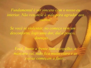 Você, frente a frente com o espelho: a máscara cai, tudo fica muito claro e as coisas começam a fluir... Fundamental é ser sincero com o nosso eu interior. Não renuncie à vida para agradar aos outros! Se você se violentar, no começo vem um desconforto, logo uma dor, daí a pouco, doenças... 