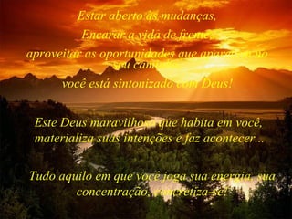 Tudo aquilo em que você joga sua energia, sua concentração, concretiza-se! Estar aberto às mudanças, Encarar a vida de frente, aproveitar as oportunidades que aparecem no seu caminho, você está sintonizado com Deus! Este Deus maravilhoso que habita em você, materializa suas intenções e faz acontecer... 