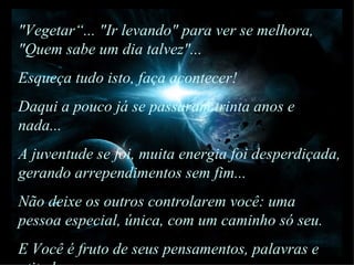 "Vegetar“... "Ir levando" para ver se melhora, "Quem sabe um dia talvez"... Esqueça tudo isto, faça acontecer!  Daqui a pouco já se passaram trinta anos e nada...  A juventude se foi, muita energia foi desperdiçada, gerando arrependimentos sem fim...  Não deixe os outros controlarem você: uma pessoa especial, única, com um caminho só seu.  E Você é fruto de seus pensamentos, palavras e atitudes. 