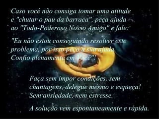 Faça sem impor condições, sem chantagens, delegue mesmo e esqueça! Sem ansiedade, nem estresse.  A solução vem espontaneamente e rápida. Caso você não consiga tomar uma atitude e "chutar o pau da barraca", peça ajuda ao "Todo-Poderoso Nosso Amigo" e fale: "Eu não estou conseguindo resolver este problema, por isso peço a sua ajuda. Confio plenamente em Você"! 