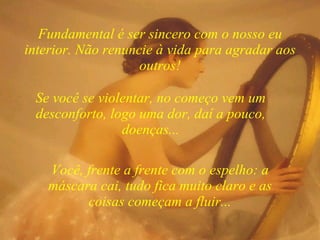 Você, frente a frente com o espelho: a máscara cai, tudo fica muito claro e as coisas começam a fluir... Fundamental é ser sincero com o nosso eu interior. Não renuncie à vida para agradar aos outros! Se você se violentar, no começo vem um desconforto, logo uma dor, daí a pouco, doenças... 
