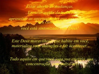 Tudo aquilo em que você joga sua energia, sua concentração, concretiza-se! Estar aberto às mudanças, Encarar a vida de frente, aproveitar as oportunidades que aparecem no seu caminho, você está sintonizado com Deus! Este Deus maravilhoso que habita em você, materializa suas intenções e faz acontecer... 