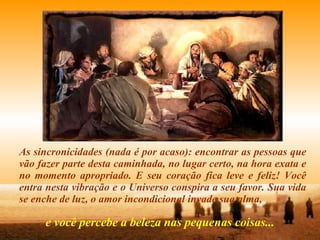 As sincronicidades (nada é por acaso): encontrar as pessoas que vão fazer parte desta caminhada, no lugar certo, na hora exata e no momento apropriado. E seu coração fica leve e feliz! Você entra nesta vibração e o Universo conspira a seu favor. Sua vida se enche de luz, o amor incondicional invade sua alma, e você percebe a beleza nas pequenas coisas... 