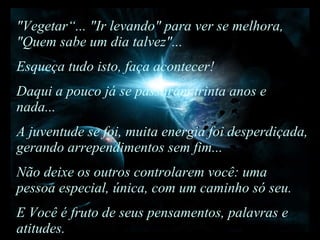 "Vegetar“... "Ir levando" para ver se melhora, "Quem sabe um dia talvez"... Esqueça tudo isto, faça acontecer!  Daqui a pouco já se passaram trinta anos e nada...  A juventude se foi, muita energia foi desperdiçada, gerando arrependimentos sem fim...  Não deixe os outros controlarem você: uma pessoa especial, única, com um caminho só seu.  E Você é fruto de seus pensamentos, palavras e atitudes. 