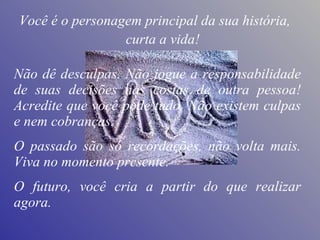 Não dê desculpas. Não jogue a responsabilidade de suas decisões nas costas de outra pessoa! Acredite que você pode tudo. Não existem culpas e nem cobranças.  O passado são só recordações, não volta mais. Viva no momento presente.  O futuro, você cria a partir do que realizar agora. curta a vida! Você é o personagem principal da sua história, 